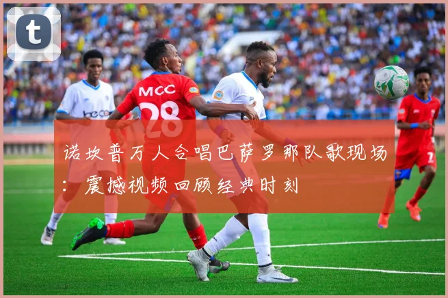 诺坎普万人合唱巴萨罗那队歌现场：震撼视频回顾经典时刻