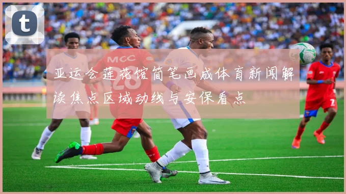 亚运会莲花馆简笔画成体育新闻解读焦点区域动线与安保看点