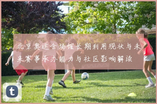 北京奥运会场馆长期利用现状与未来赛事承办能力与社区影响解读