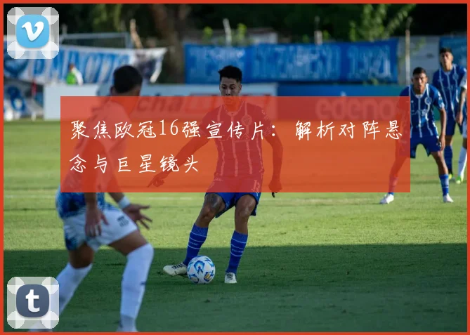 聚焦欧冠16强宣传片：解析对阵悬念与巨星镜头