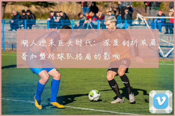 湖人迎来巨头时代：深度剖析浓眉哥加盟对球队格局的影响