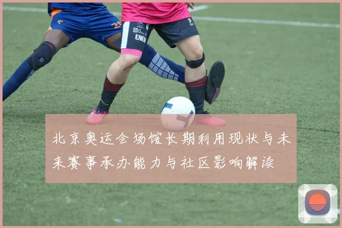 北京奥运会场馆长期利用现状与未来赛事承办能力与社区影响解读